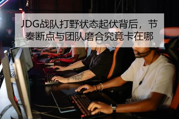 JDG战队打野状态起伏背后，节奏断点与团队磨合究竟卡在哪 - bet365